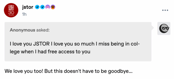 A Tumblr post from JSTOR with a message from an anonymous user that reads: "I love you JSTOR I love you so much I miss being in college when I had free access to you." JSTOR replies: "We love you too! But this doesn't have to be goodbye..." The post includes JSTOR’s 30th anniversary logo and verification badges.
